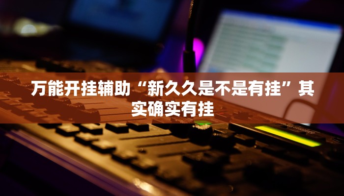 万能开挂辅助“新久久是不是有挂”其实确实有挂 万能开挂辅助“新久久是不是有挂”其实确实有挂