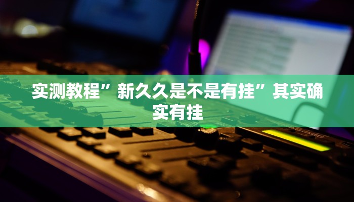 实测教程”新久久是不是有挂”其实确实有挂 实测教程”新久久是不是有挂”其实确实有挂