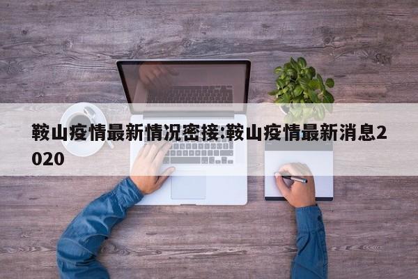 鞍山疫情最新情况密接:鞍山疫情最新消息2020