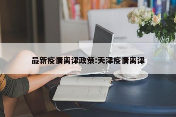 最新疫情离津政策:天津疫情离津