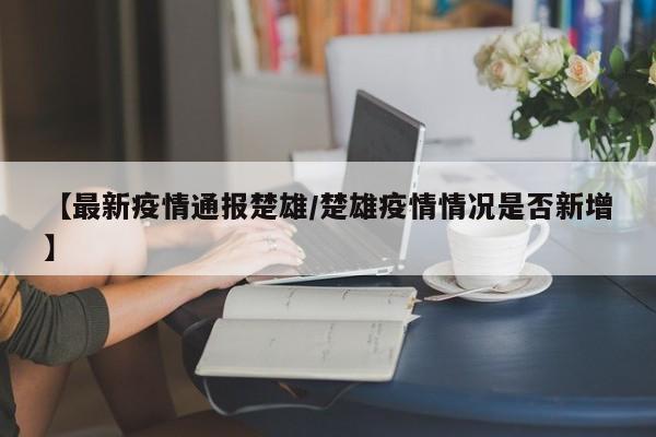 【最新疫情通报楚雄/楚雄疫情情况是否新增】