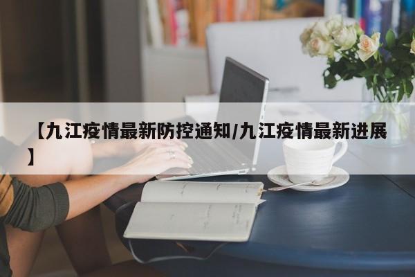 【九江疫情最新防控通知/九江疫情最新进展】