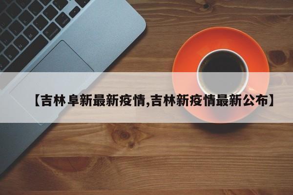 【吉林阜新最新疫情,吉林新疫情最新公布】
