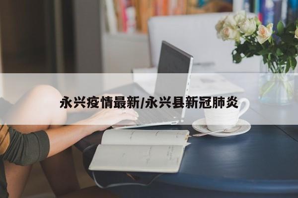 永兴疫情最新/永兴县新冠肺炎