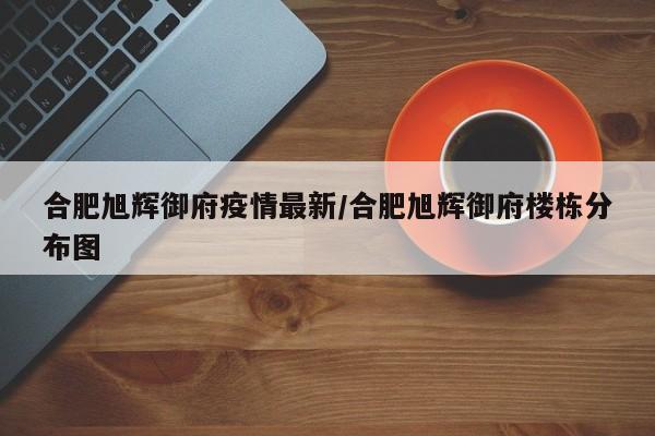 合肥旭辉御府疫情最新/合肥旭辉御府楼栋分布图