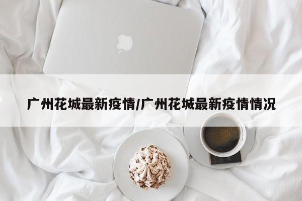 广州花城最新疫情/广州花城最新疫情情况