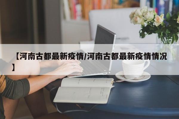 【河南古都最新疫情/河南古都最新疫情情况】