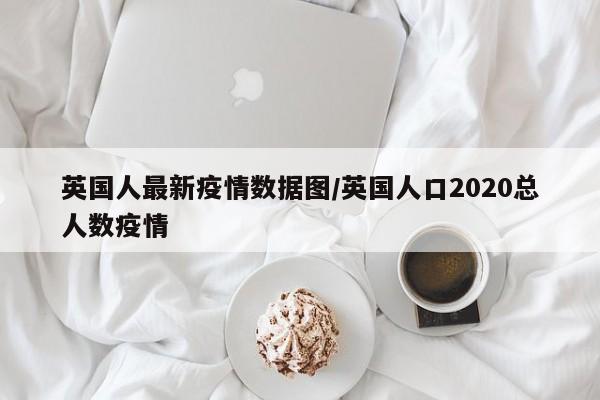 英国人最新疫情数据图/英国人口2020总人数疫情