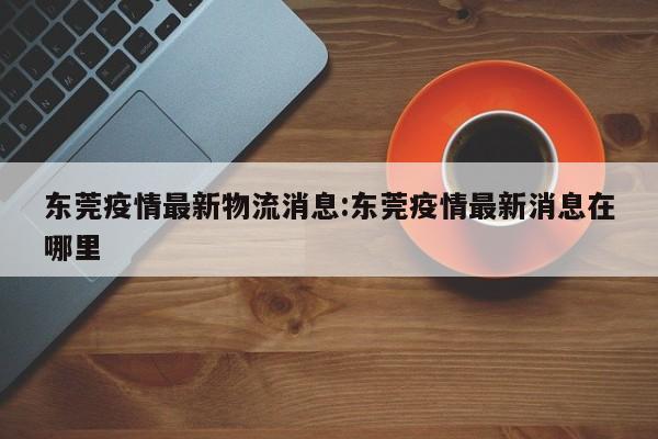 东莞疫情最新物流消息:东莞疫情最新消息在哪里