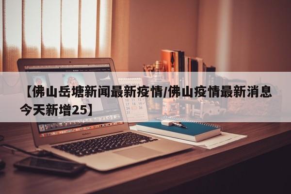 【佛山岳塘新闻最新疫情/佛山疫情最新消息今天新增25】