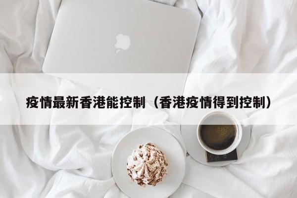 疫情最新香港能控制(香港疫情得到控制)