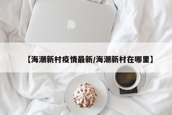 【海潮新村疫情最新/海潮新村在哪里】