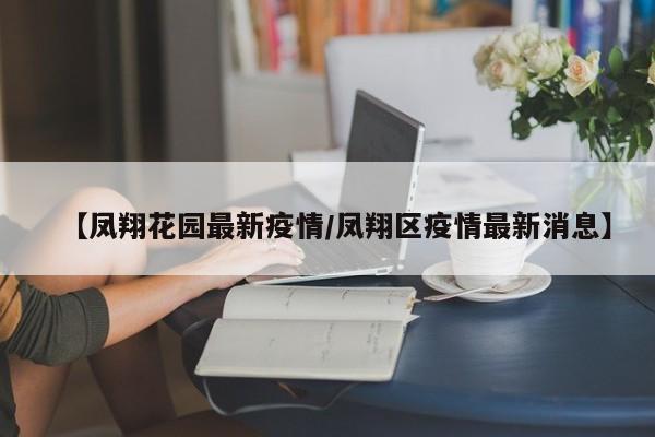 【凤翔花园最新疫情/凤翔区疫情最新消息】