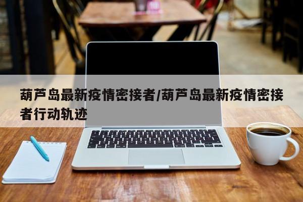葫芦岛最新疫情密接者/葫芦岛最新疫情密接者行动轨迹