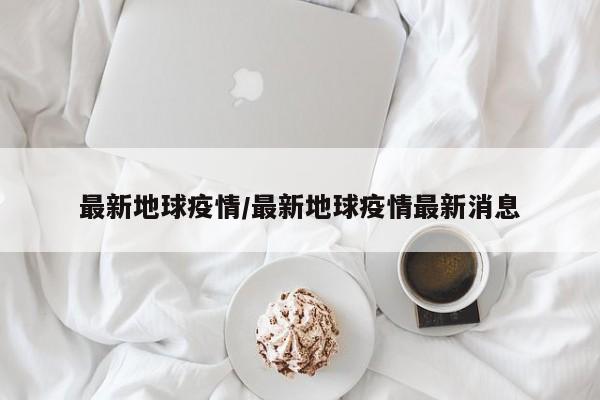 最新地球疫情/最新地球疫情最新消息