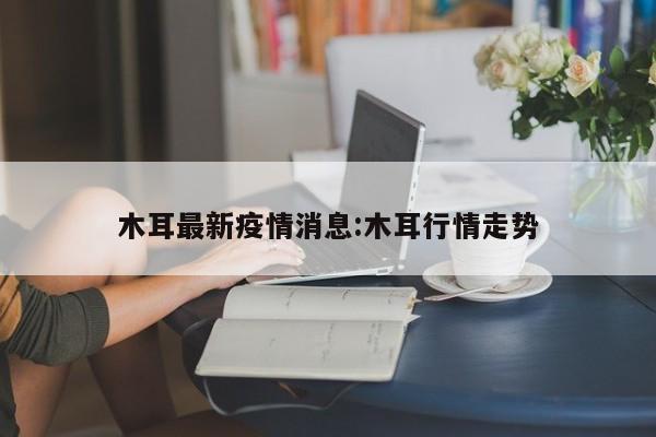 木耳最新疫情消息:木耳行情走势