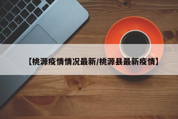 【桃源疫情情况最新/桃源县最新疫情】