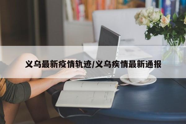义乌最新疫情轨迹/义乌疾情最新通报