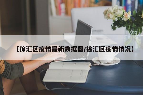 【徐汇区疫情最新数据图/徐汇区疫情情况】