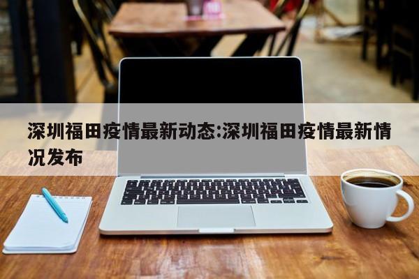 深圳福田疫情最新动态:深圳福田疫情最新情况发布