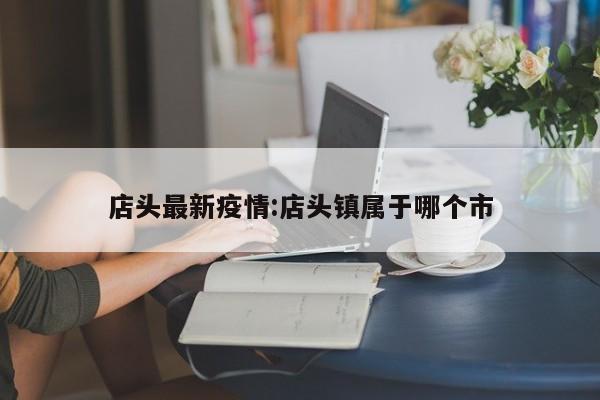 店头最新疫情:店头镇属于哪个市