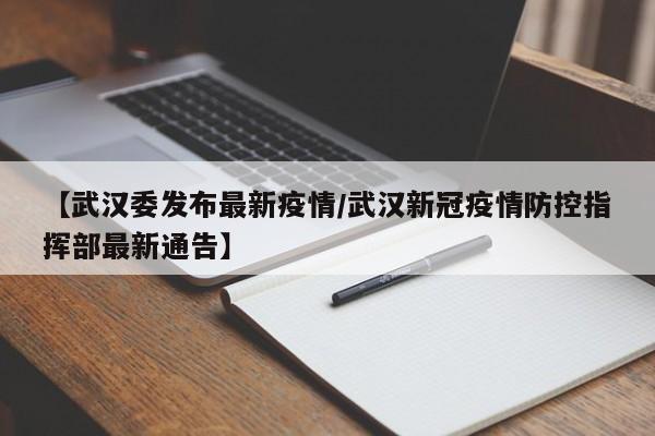 【武汉委发布最新疫情/武汉新冠疫情防控指挥部最新通告】