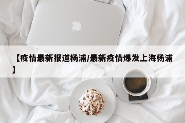【疫情最新报道杨浦/最新疫情爆发上海杨浦】