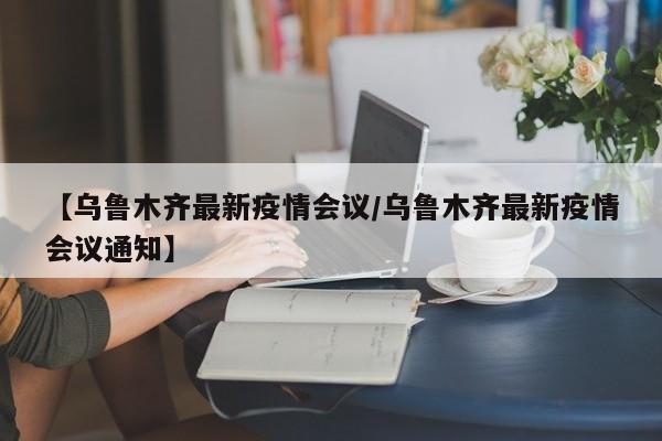 【乌鲁木齐最新疫情会议/乌鲁木齐最新疫情会议通知】
