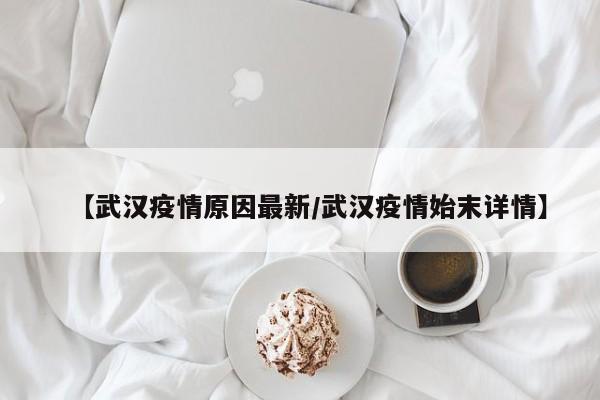 【武汉疫情原因最新/武汉疫情始末详情】