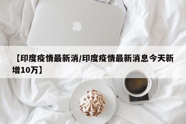 【印度疫情最新消/印度疫情最新消息今天新增10万】