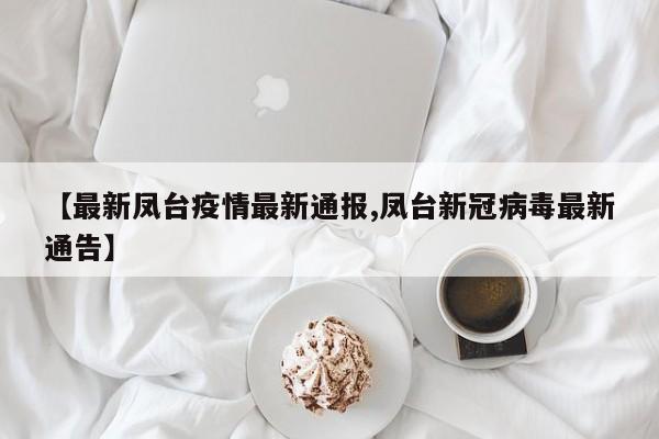 【最新凤台疫情最新通报,凤台新冠病毒最新通告】