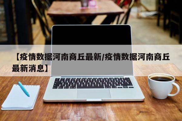 【疫情数据河南商丘最新/疫情数据河南商丘最新消息】