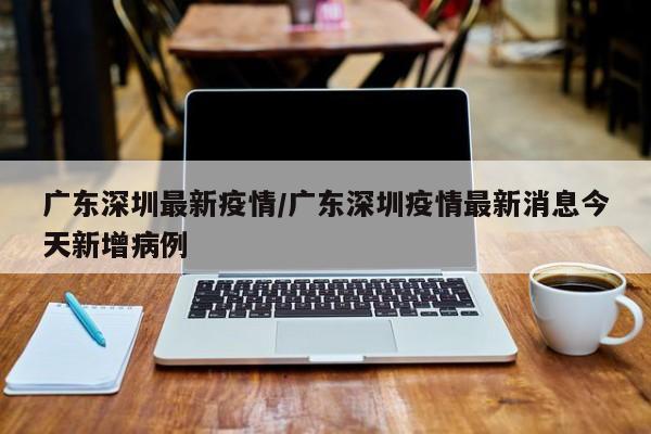 广东深圳最新疫情/广东深圳疫情最新消息今天新增病例