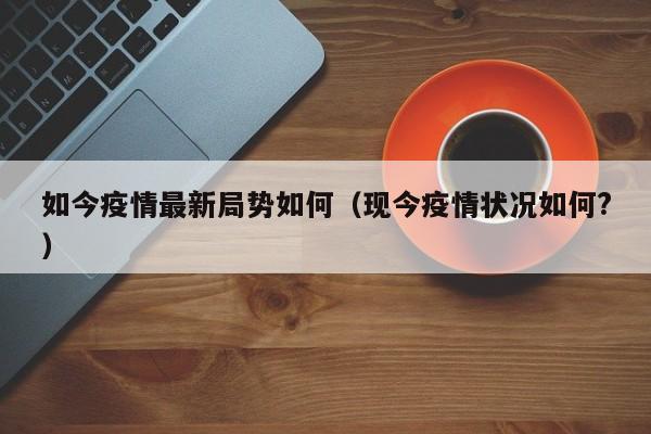 如今疫情最新局势如何(现今疫情状况如何?)
