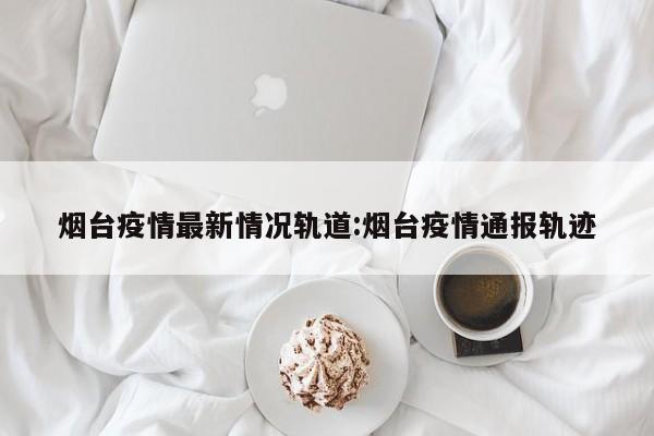 烟台疫情最新情况轨道:烟台疫情通报轨迹