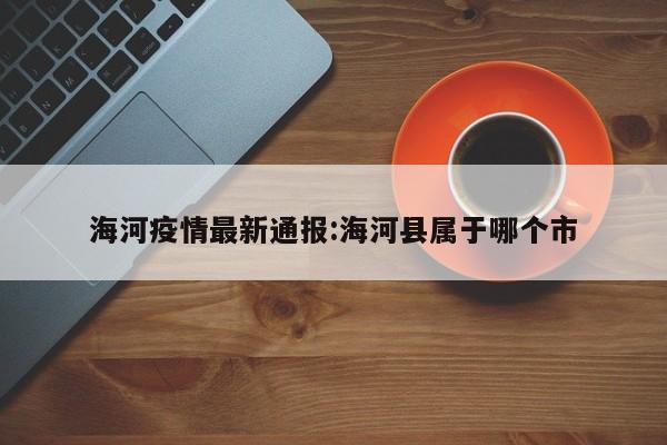 海河疫情最新通报:海河县属于哪个市