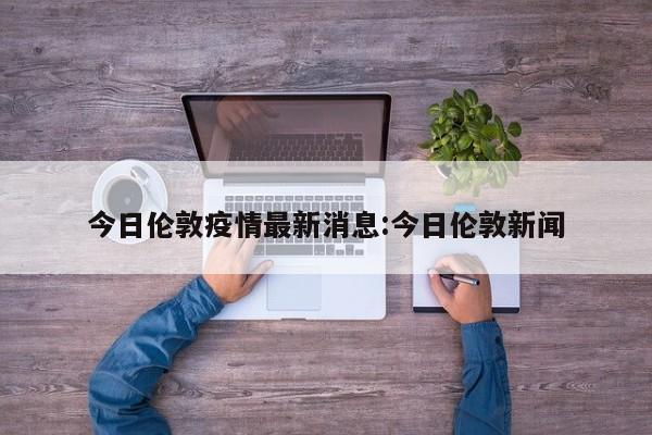 今日伦敦疫情最新消息:今日伦敦新闻