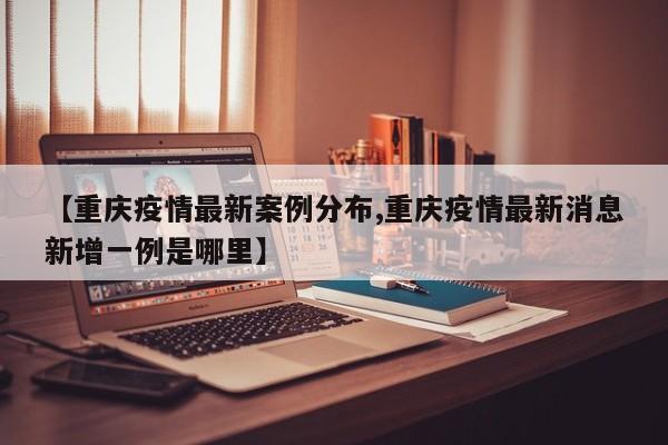 【重庆疫情最新案例分布,重庆疫情最新消息新增一例是哪里】