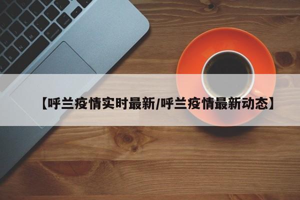 【呼兰疫情实时最新/呼兰疫情最新动态】