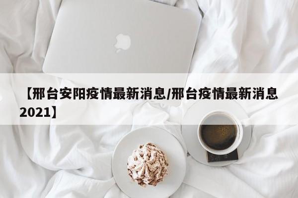 【邢台安阳疫情最新消息/邢台疫情最新消息2021】
