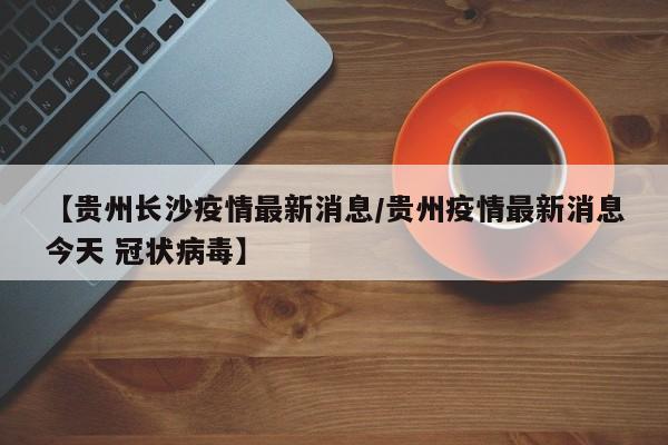 【贵州长沙疫情最新消息/贵州疫情最新消息今天 冠状病毒】