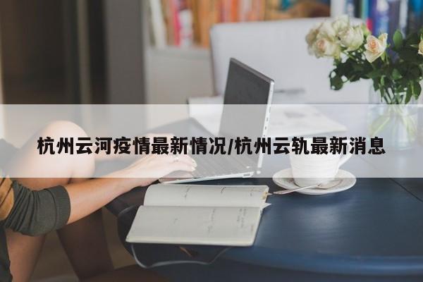 杭州云河疫情最新情况/杭州云轨最新消息