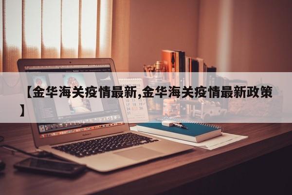 【金华海关疫情最新,金华海关疫情最新政策】