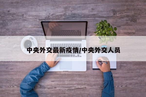 中央外交最新疫情/中央外交人员