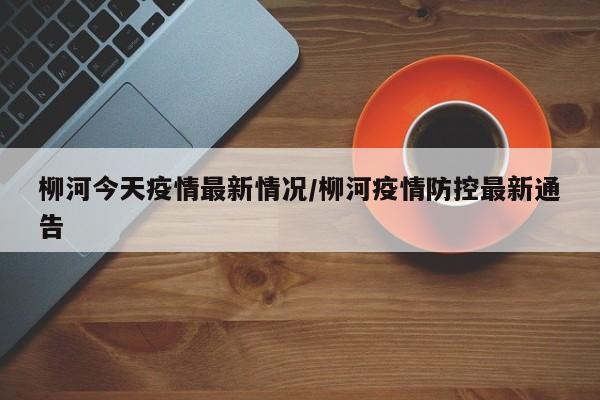 柳河今天疫情最新情况/柳河疫情防控最新通告