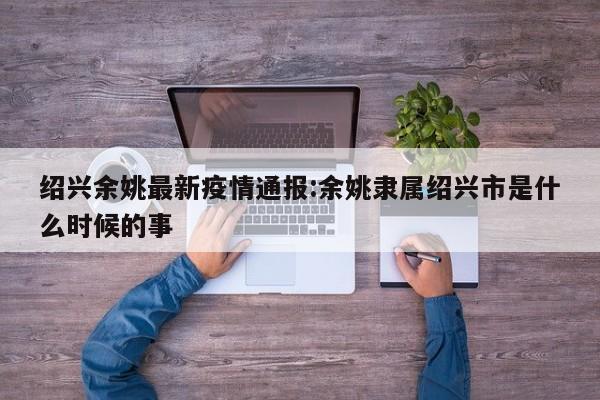 绍兴余姚最新疫情通报:余姚隶属绍兴市是什么时候的事
