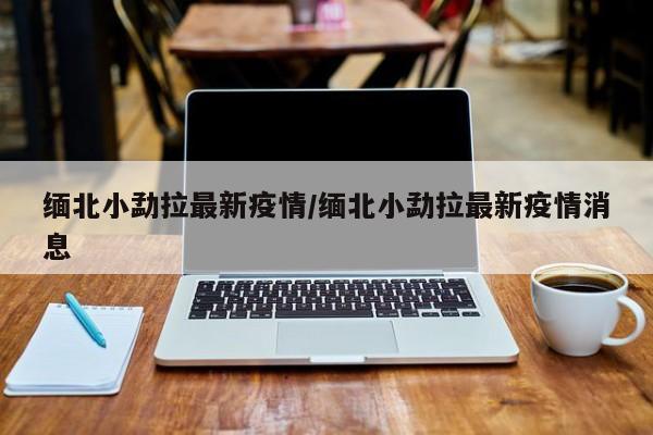 缅北小勐拉最新疫情/缅北小勐拉最新疫情消息