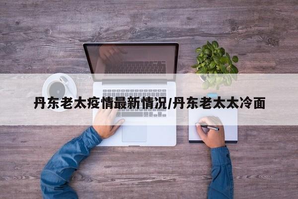 丹东老太疫情最新情况/丹东老太太冷面