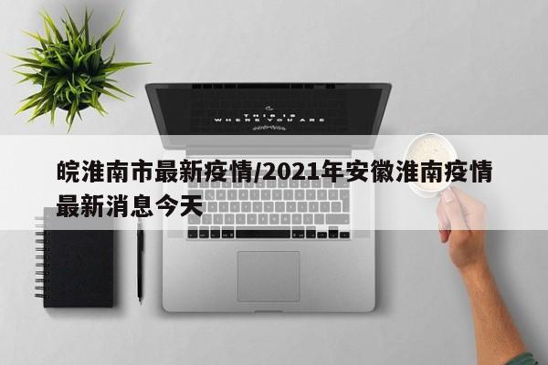 皖淮南市最新疫情/2021年安徽淮南疫情最新消息今天
