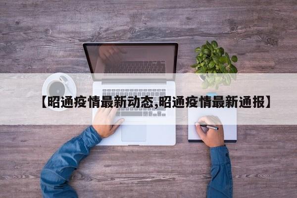 【昭通疫情最新动态,昭通疫情最新通报】
